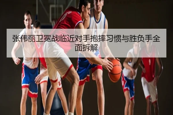 张伟丽卫冕战临近对手抱摔习惯与胜负手全面拆解