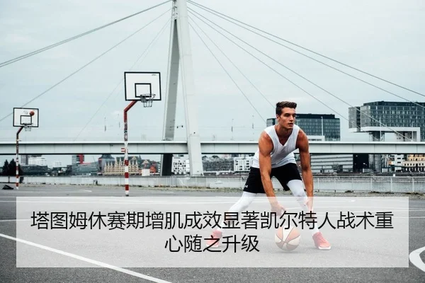 塔图姆休赛期增肌成效显著凯尔特人战术重心随之升级