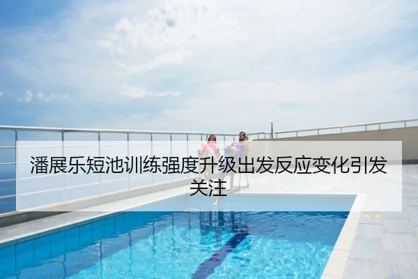 潘展乐短池训练强度升级出发反应变化引发关注