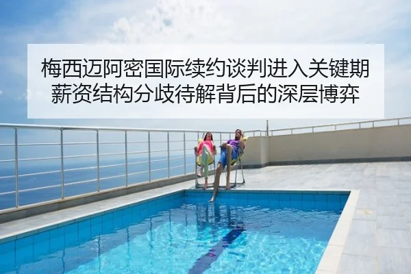 梅西迈阿密国际续约谈判进入关键期 薪资结构分歧待解背后的深层博弈